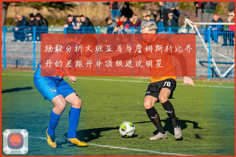 杨毅分析文班亚马与詹姆斯科比乔丹的差距并非顶级进攻明星