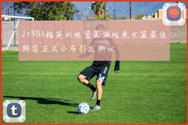 JrNBA精英训练营圆满结束女篮最佳阵容正式公布引发热议