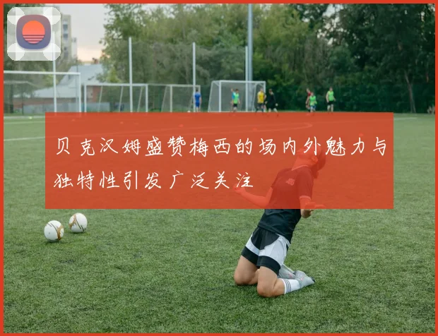 贝克汉姆盛赞梅西的场内外魅力与独特性引发广泛关注