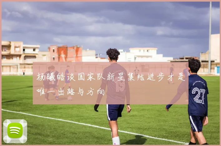 杨曦皓谈国家队新星集结进步才是唯一出路与方向