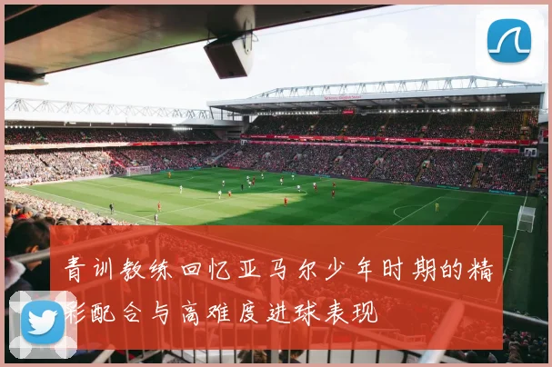 青训教练回忆亚马尔少年时期的精彩配合与高难度进球表现