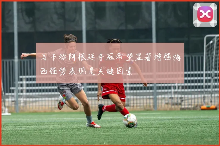 马卡称阿根廷夺冠希望显著增强梅西强势表现是关键因素