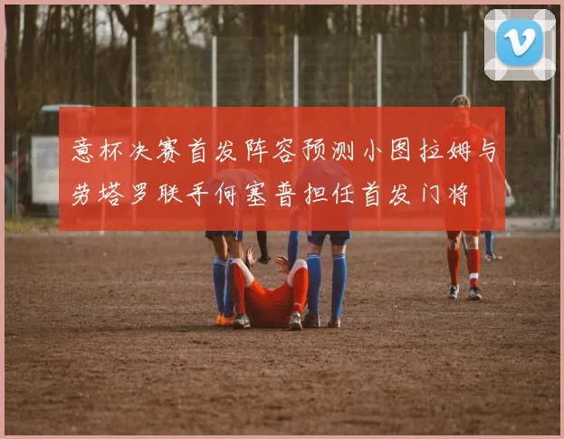 意杯决赛首发阵容预测小图拉姆与劳塔罗联手何塞普担任首发门将