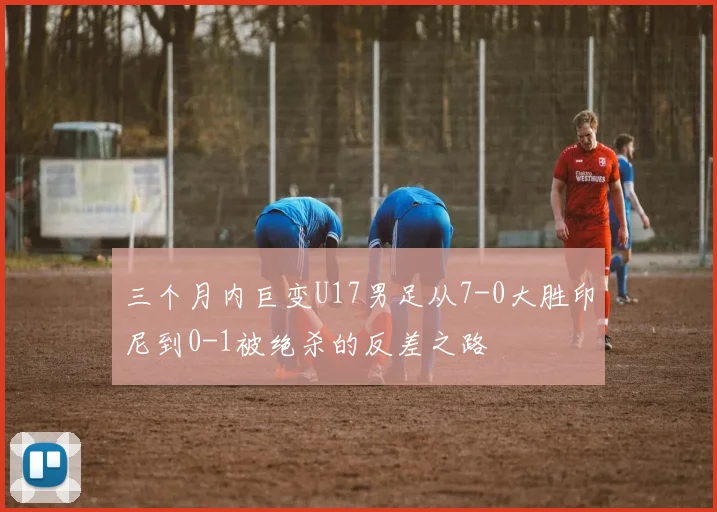 三个月内巨变U17男足从7-0大胜印尼到0-1被绝杀的反差之路