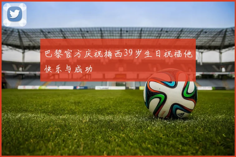 巴黎官方庆祝梅西39岁生日祝福他快乐与成功