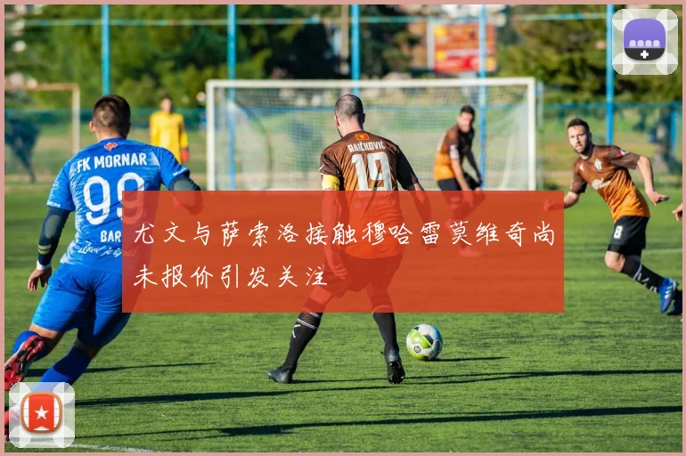 尤文与萨索洛接触穆哈雷莫维奇尚未报价引发关注