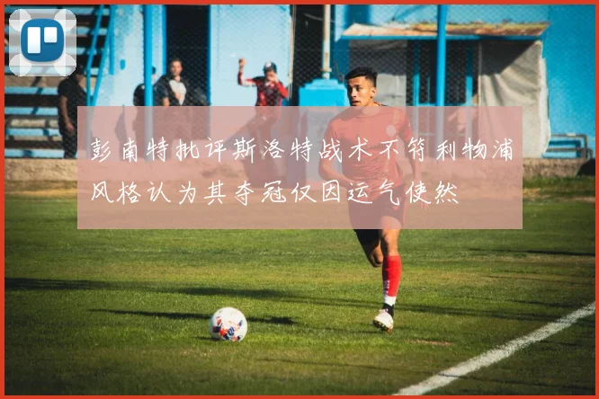 彭南特批评斯洛特战术不符利物浦风格认为其夺冠仅因运气使然