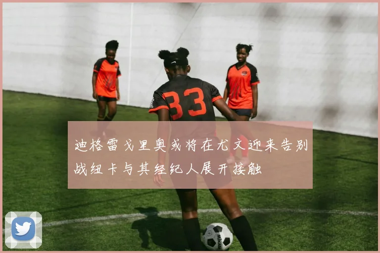迪格雷戈里奥或将在尤文迎来告别战纽卡与其经纪人展开接触