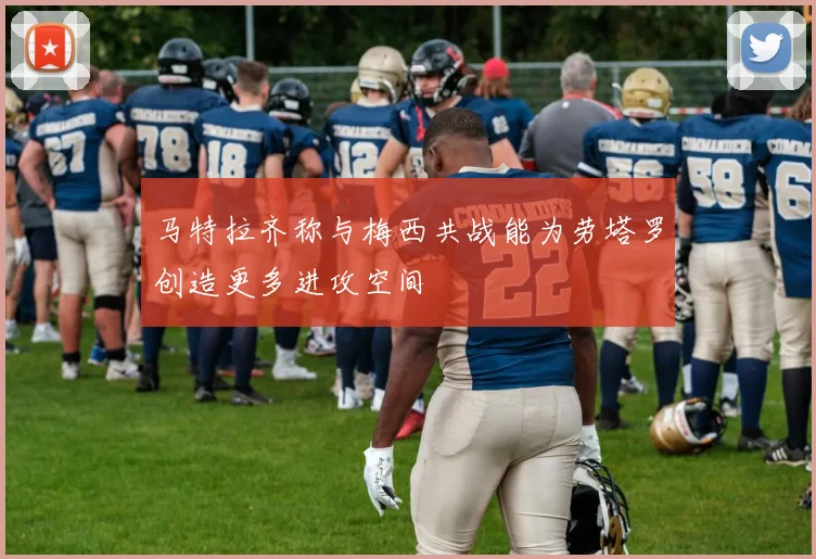 马特拉齐称与梅西共战能为劳塔罗创造更多进攻空间