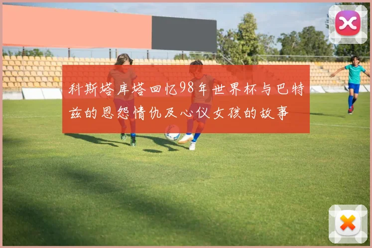 科斯塔库塔回忆98年世界杯与巴特兹的恩怨情仇及心仪女孩的故事