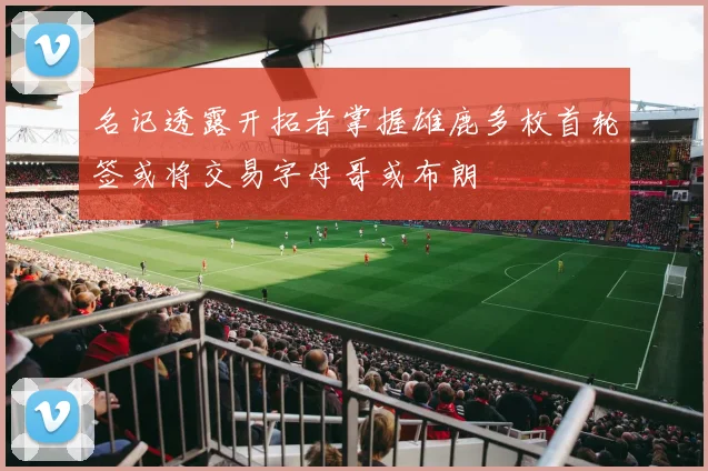 名记透露开拓者掌握雄鹿多枚首轮签或将交易字母哥或布朗