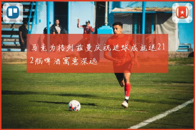 马竞为格列兹曼庆祝进球成就送212瓶啤酒寓意深远