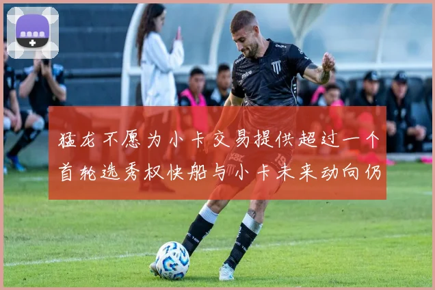 猛龙不愿为小卡交易提供超过一个首轮选秀权快船与小卡未来动向仍不明朗