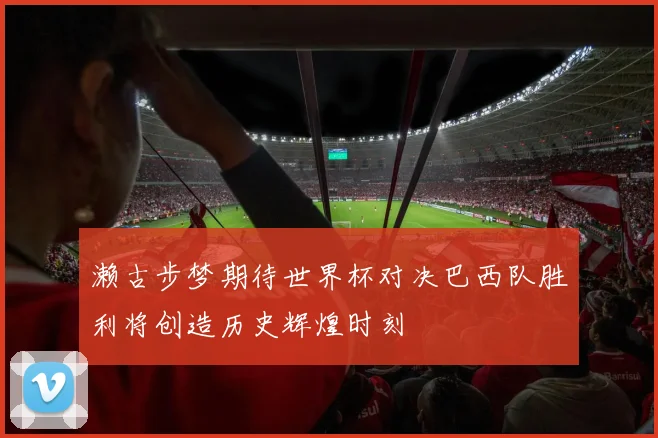 濑古步梦期待世界杯对决巴西队胜利将创造历史辉煌时刻